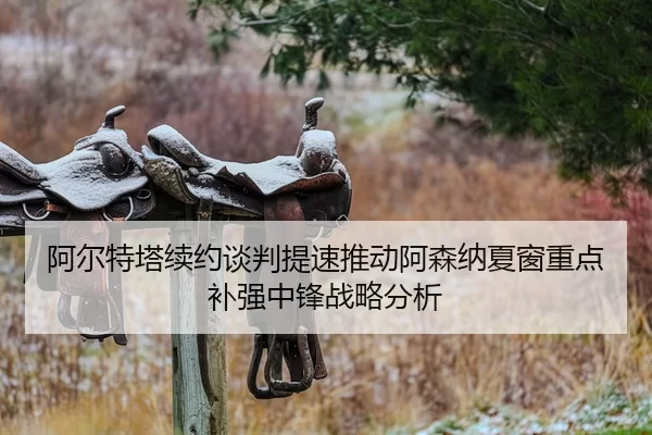 阿尔特塔续约谈判提速推动阿森纳夏窗重点补强中锋战略分析