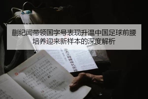 蒯纪闻带领国字号表现升温中国足球前腰培养迎来新样本的深度解析