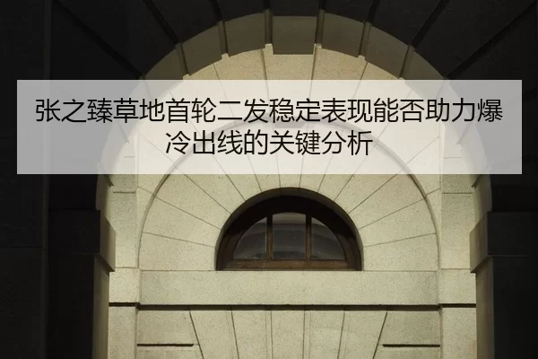 张之臻草地首轮二发稳定表现能否助力爆冷出线的关键分析