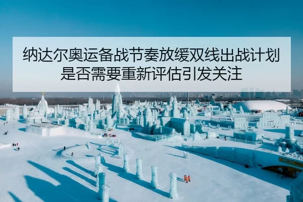 纳达尔奥运备战节奏放缓双线出战计划是否需要重新评估引发关注