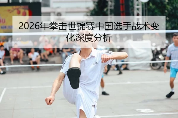2026年拳击世锦赛中国选手战术变化深度分析
