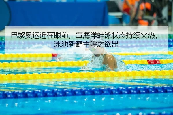 巴黎奥运近在眼前，覃海洋蛙泳状态持续火热，泳池新霸主呼之欲出