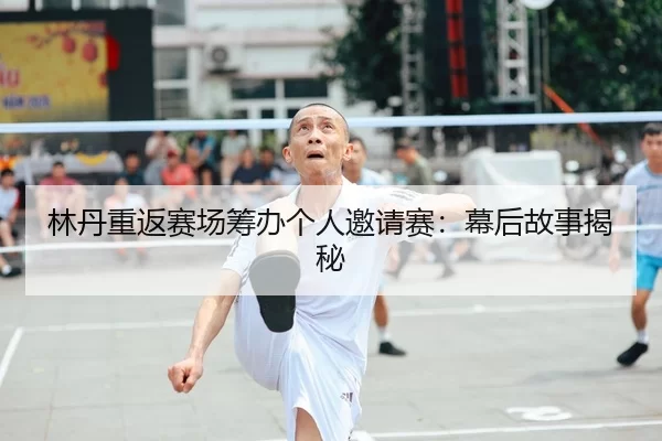 林丹重返赛场筹办个人邀请赛：幕后故事揭秘