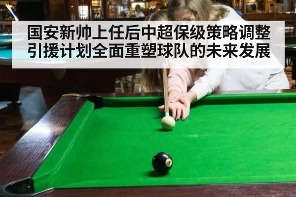 国安新帅上任后中超保级策略调整引援计划全面重塑球队的未来发展