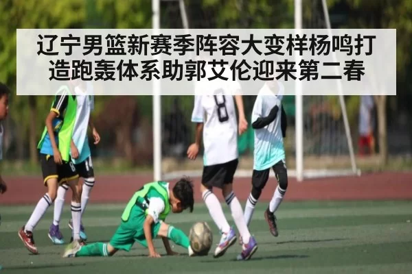 辽宁男篮新赛季阵容大变样杨鸣打造跑轰体系助郭艾伦迎来第二春