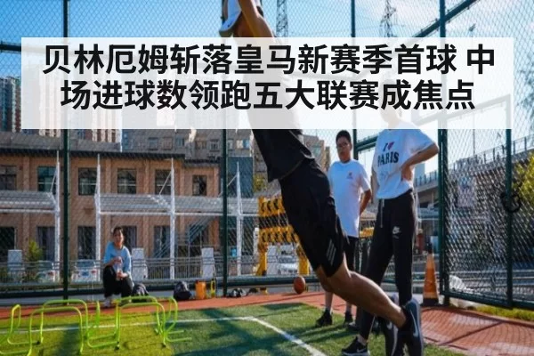 贝林厄姆斩落皇马新赛季首球 中场进球数领跑五大联赛成焦点
