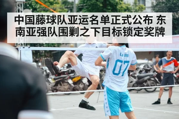中国藤球队亚运名单正式公布 东南亚强队围剿之下目标锁定奖牌