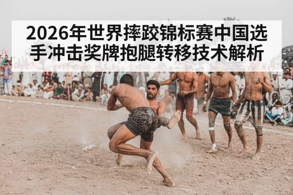 2026年世界摔跤锦标赛中国选手冲击奖牌抱腿转移技术解析